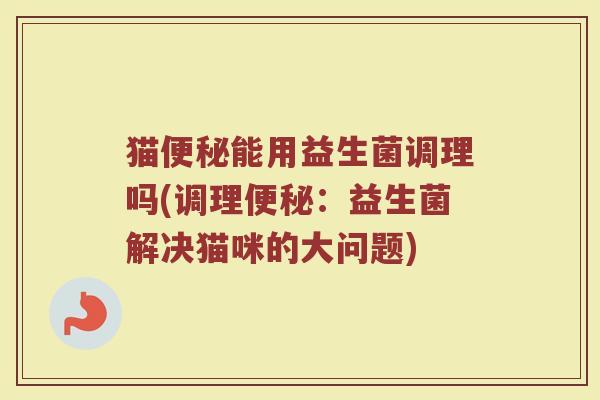 猫便秘能用益生菌调理吗(调理便秘:益生菌解决猫咪的大问题)