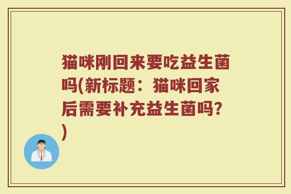 猫咪刚回来要吃益生菌吗(新标题:猫咪回家后需要补充益生菌吗?)