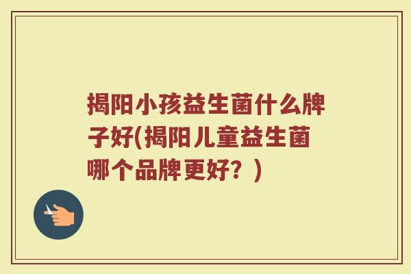 揭阳小孩益生菌什么牌子好(揭阳儿童益生菌哪个品牌更好?)