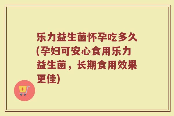 乐力益生菌怀孕吃多久(孕妇可安心食用乐力益生菌,长期食用效果更佳)
