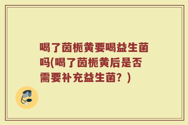 喝了茵栀黄要喝益生菌吗(喝了茵栀黄后是否需要补充益生菌?)