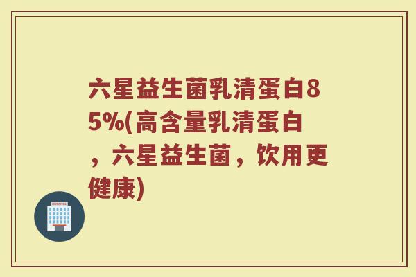 六星益生菌乳清蛋白85%(高含量乳清蛋白,六星益生菌,饮用更健康)