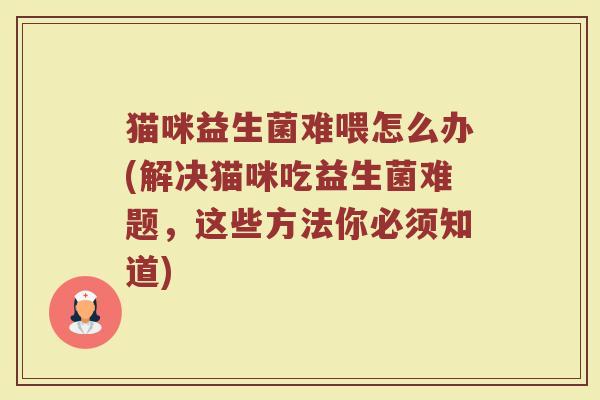 猫咪益生菌难喂怎么办(解决猫咪吃益生菌难题,这些方法你必须知道)