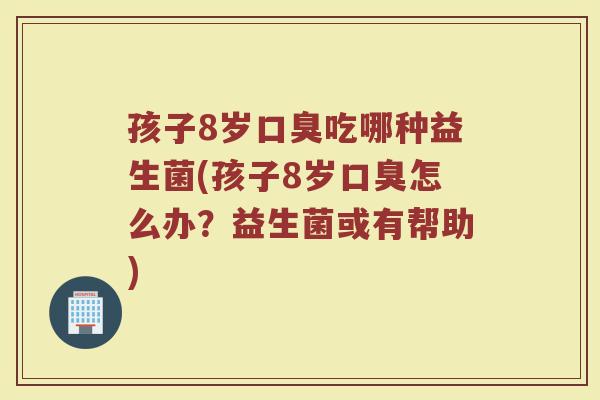 孩子8岁口臭吃哪种益生菌(孩子8岁口臭怎么办?益生菌或有帮助)