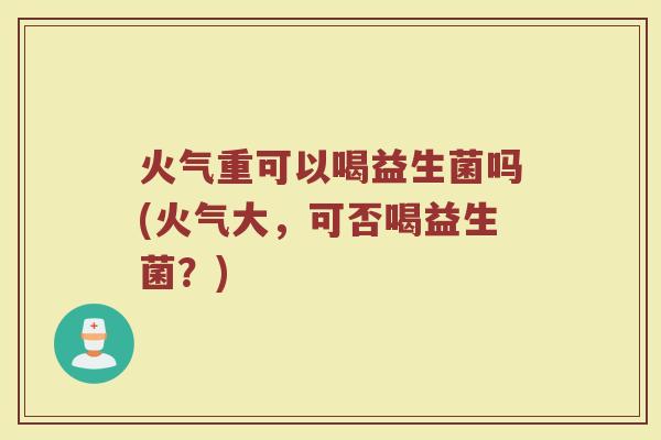火气重可以喝益生菌吗(火气大,可否喝益生菌?)