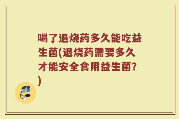 喝了退烧药多久能吃益生菌(退烧药需要多久才能安全食用益生菌?)