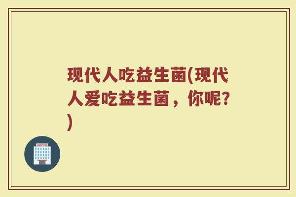 现代人吃益生菌(现代人爱吃益生菌,你呢?)