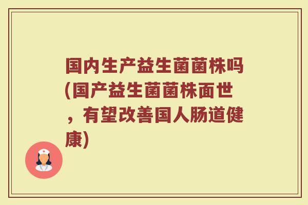 国内生产益生菌菌株吗(国产益生菌菌株面世,有望改善国人肠道健康) 国内生产益生菌菌株吗(国产益生菌菌株面世,有望改善国人肠道健康)