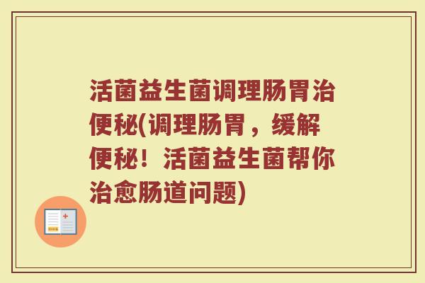 活菌益生菌调理肠胃治便秘(调理肠胃,缓解便秘!活菌益生菌帮你治愈肠道问题)