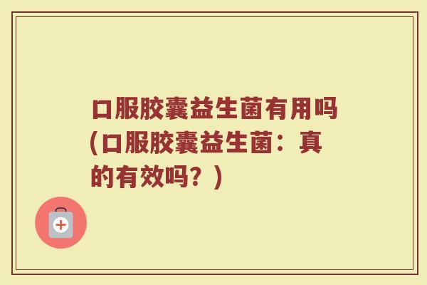 口服胶囊益生菌有用吗(口服胶囊益生菌:真的有效吗?)