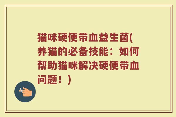 猫咪硬便带血益生菌(养猫的必备技能:如何帮助猫咪解决硬便带血问题!)