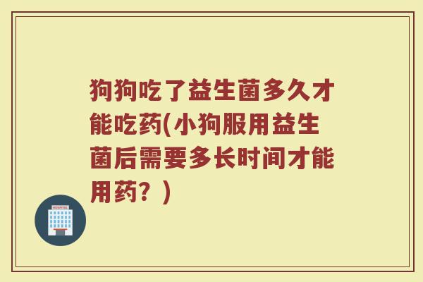 狗狗吃了益生菌多久才能吃药(小狗服用益生菌后需要多长时间才能用药?) 狗狗吃了益生菌多久才能吃药(小狗服用益生菌后需要多长时间才能用药?)