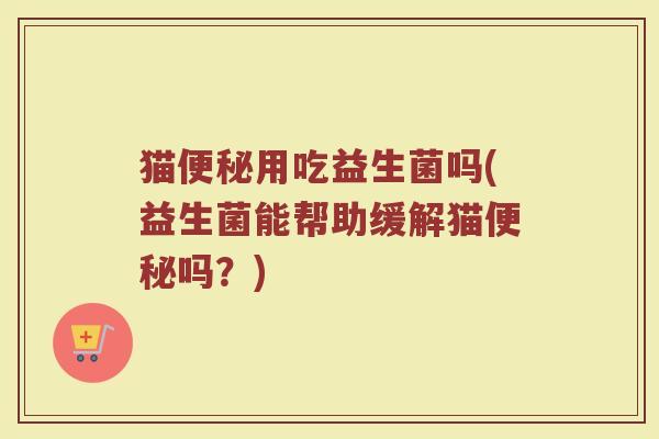 猫便秘用吃益生菌吗(益生菌能帮助缓解猫便秘吗?)