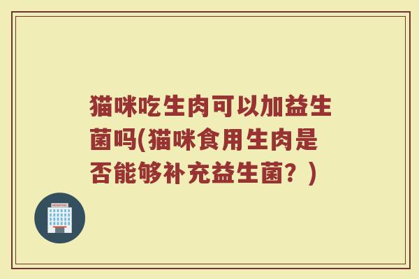 猫咪吃生肉可以加益生菌吗(猫咪食用生肉是否能够补充益生菌?)