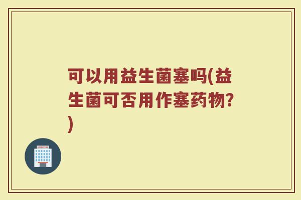 可以用益生菌塞吗(益生菌可否用作塞?) 可以用益生菌塞吗(益生菌可否用作塞?)