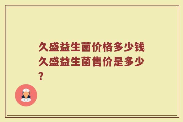 久盛益生菌价格多少钱久盛益生菌售价是多少?