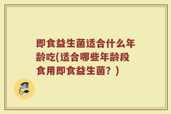 即食益生菌适合什么年龄吃(适合哪些年龄段食用即食益生菌?)