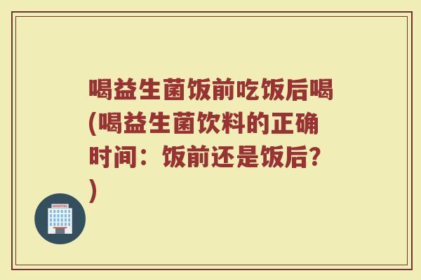 喝益生菌饭前吃饭后喝(喝益生菌饮料的正确时间:饭前还是饭后?) 喝益生菌饭前吃饭后喝(喝益生菌饮料的正确时间:饭前还是饭后?)