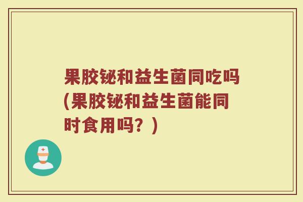 果胶铋和益生菌同吃吗(果胶铋和益生菌能同时食用吗?)