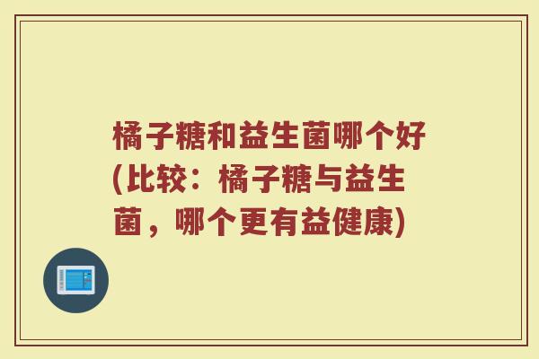 橘子糖和益生菌哪个好(比较:橘子糖与益生菌,哪个更有益健康)
