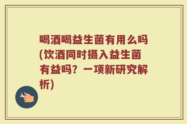 喝酒喝益生菌有用么吗(饮酒同时摄入益生菌有益吗?一项新研究解析)