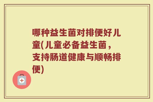 哪种益生菌对排便好儿童(儿童必备益生菌,支持肠道健康与顺畅排便)