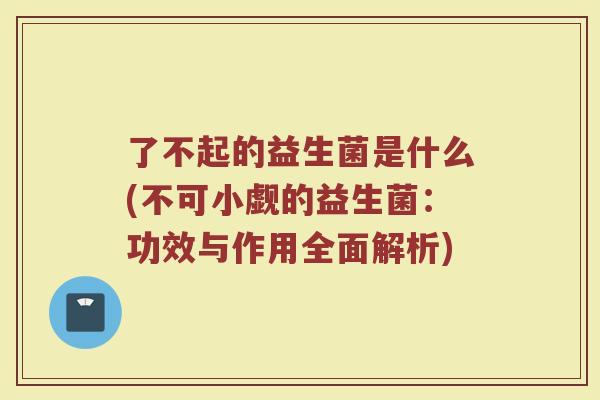 了不起的益生菌是什么(不可小觑的益生菌:功效与作用全面解析)