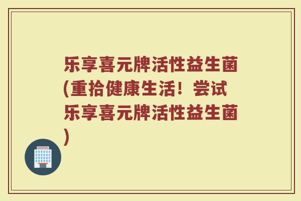 乐享喜元牌活性益生菌(重拾健康生活!尝试乐享喜元牌活性益生菌) 乐享喜元牌活性益生菌(重拾健康生活!尝试乐享喜元牌活性益生菌)
