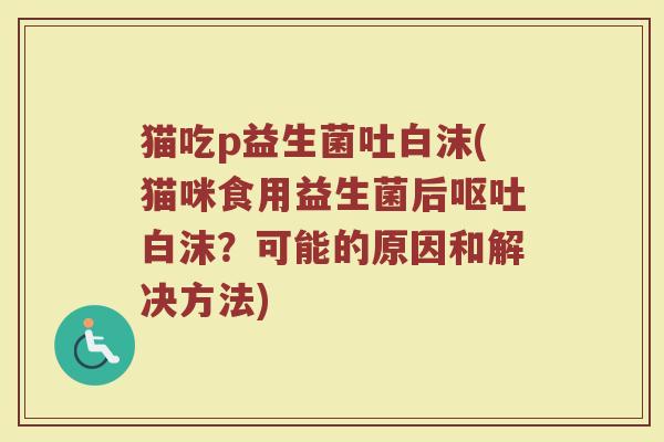 猫吃p益生菌吐白沫(猫咪食用益生菌后呕吐白沫?可能的原因和解决方法)