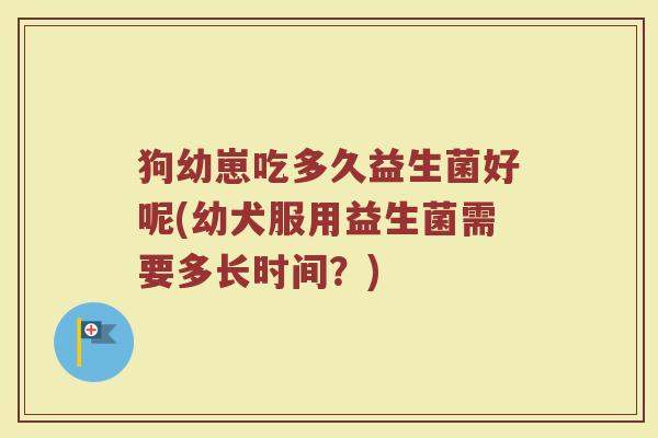 狗幼崽吃多久益生菌好呢(幼犬服用益生菌需要多长时间?)