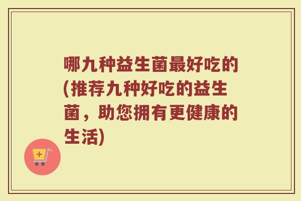 哪九种益生菌好吃的(推荐九种好吃的益生菌,助您拥有更健康的生活) 哪九种益生菌好吃的(推荐九种好吃的益生菌,助您拥有更健康的生活)