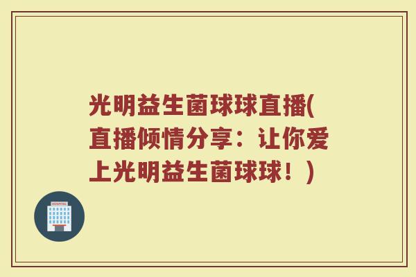 光明益生菌球球直播(直播倾情分享:让你爱上光明益生菌球球!)