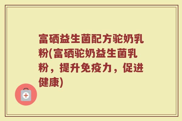 富硒益生菌配方驼奶乳粉(富硒驼奶益生菌乳粉,提升力,促进健康) 富硒益生菌配方驼奶乳粉(富硒驼奶益生菌乳粉,提升力,促进健康)