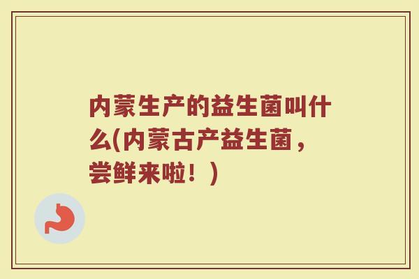 内蒙生产的益生菌叫什么(内蒙古产益生菌,尝鲜来啦!)