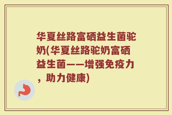 华夏丝路富硒益生菌驼奶(华夏丝路驼奶富硒益生菌——增强免疫力,助力健康)