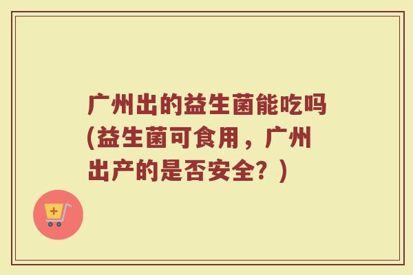 广州出的益生菌能吃吗(益生菌可食用,广州出产的是否安全?)