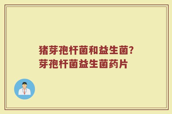 猪芽孢杆菌和益生菌?芽孢杆菌益生菌药片