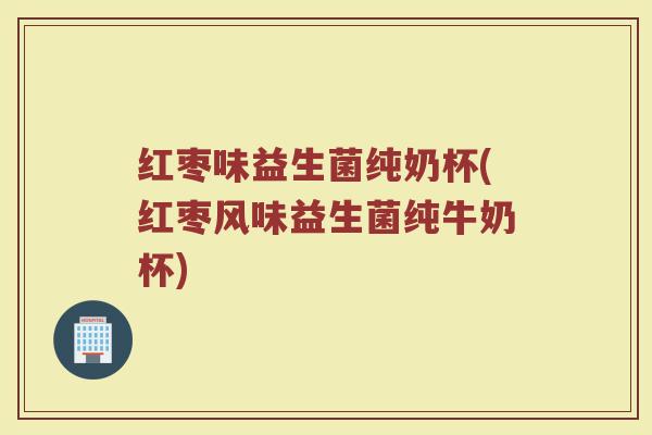 红枣味益生菌纯奶杯(红枣风味益生菌纯牛奶杯)