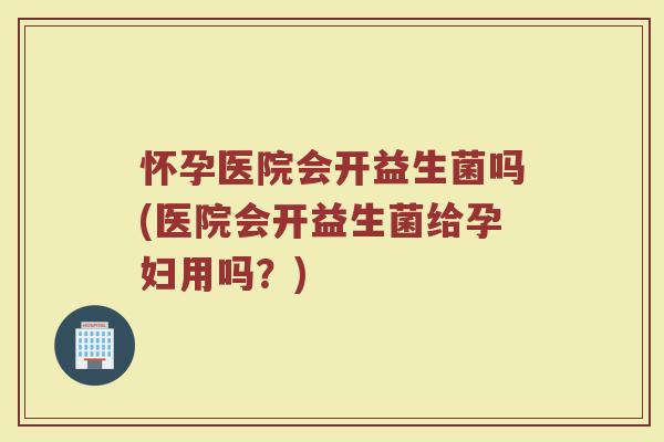 怀孕医院会开益生菌吗(医院会开益生菌给孕妇用吗?)