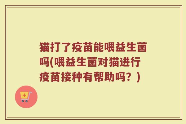 猫打了疫苗能喂益生菌吗(喂益生菌对猫进行疫苗接种有帮助吗？)