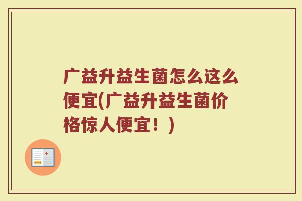广益升益生菌怎么这么便宜(广益升益生菌价格惊人便宜!)