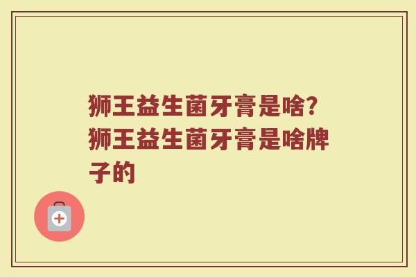 狮王益生菌牙膏是啥?狮王益生菌牙膏是啥牌子的 狮王益生菌牙膏是啥?狮王益生菌牙膏是啥牌子的