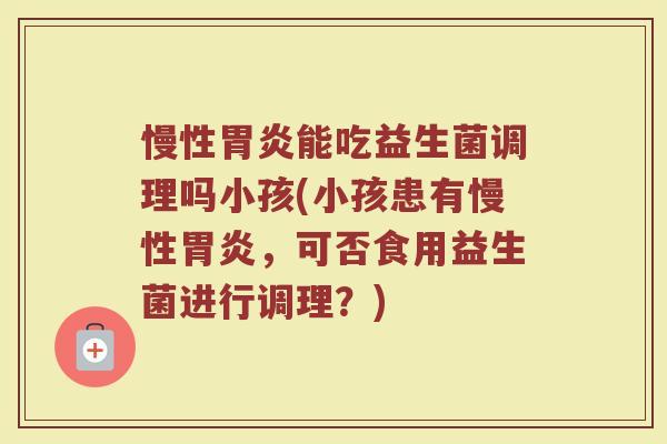 慢性胃炎能吃益生菌调理吗小孩(小孩患有慢性胃炎，可否食用益生菌进行调理？)