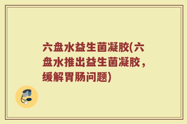 六盘水益生菌凝胶(六盘水推出益生菌凝胶,缓解胃肠问题)