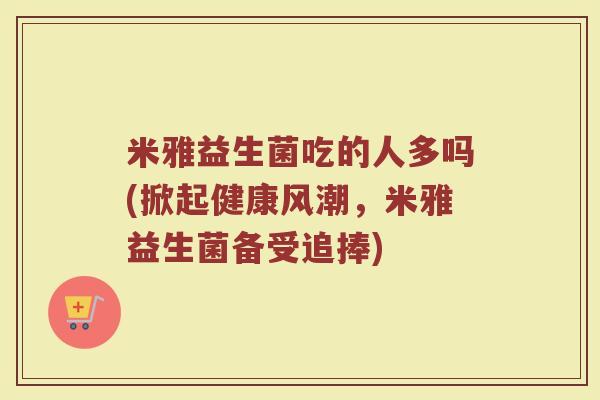 米雅益生菌吃的人多吗(掀起健康风潮，米雅益生菌备受追捧)