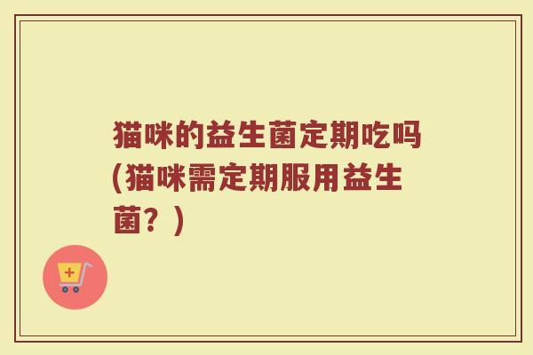 猫咪的益生菌定期吃吗(猫咪需定期服用益生菌?)