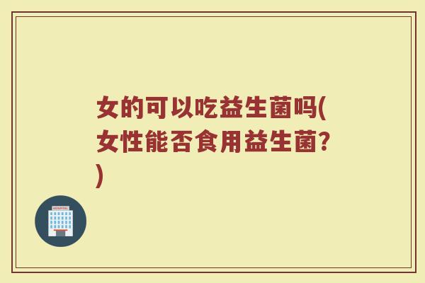 女的可以吃益生菌吗(女性能否食用益生菌?)