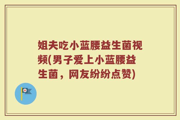 姐夫吃小蓝腰益生菌视频(男子爱上小蓝腰益生菌,网友纷纷点赞)
