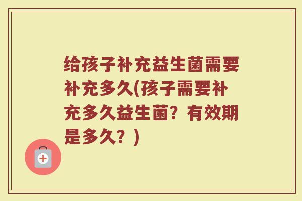 给孩子补充益生菌需要补充多久(孩子需要补充多久益生菌?有效期是多久?)