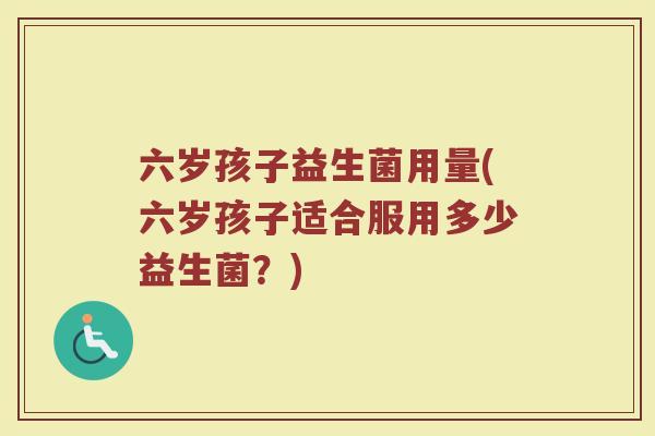 六岁孩子益生菌用量(六岁孩子适合服用多少益生菌?)